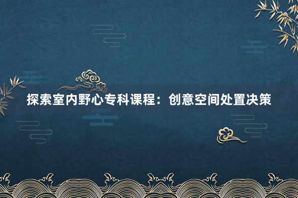 探索室内野心专科课程：创意空间处置决策